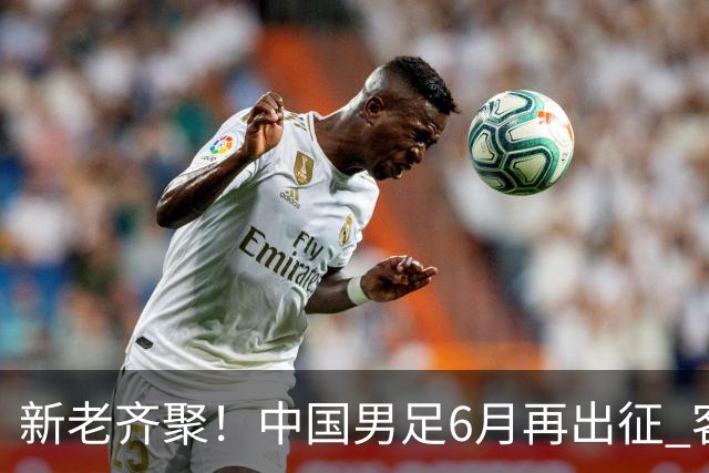 新老齐聚！中国男足6月再出征 客战新加坡主场对阵泰国